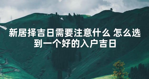 新居择吉日需要注意什么 怎么选到一个好的入户吉日